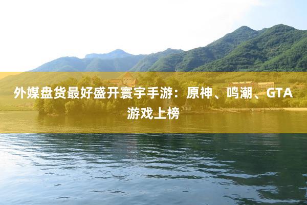 外媒盘货最好盛开寰宇手游：原神、鸣潮、GTA游戏上榜